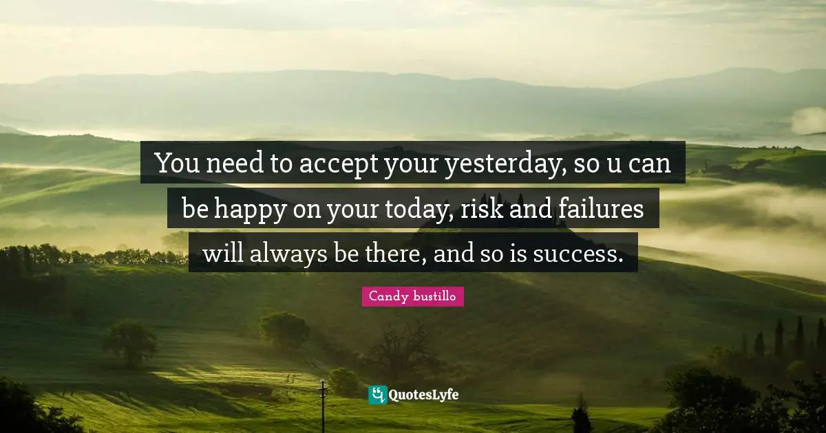 You need to accept your yesterday, so u can be happy on your today, risk and failures will always be there, and so is success.