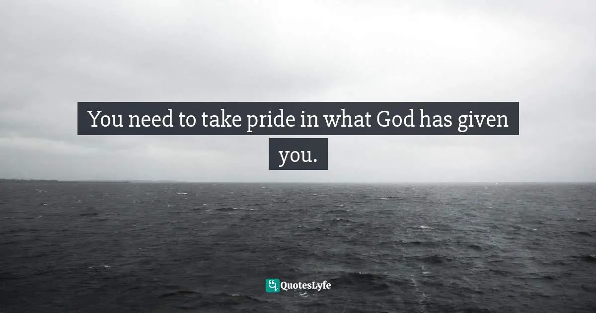 You need to take pride in what God has given you.