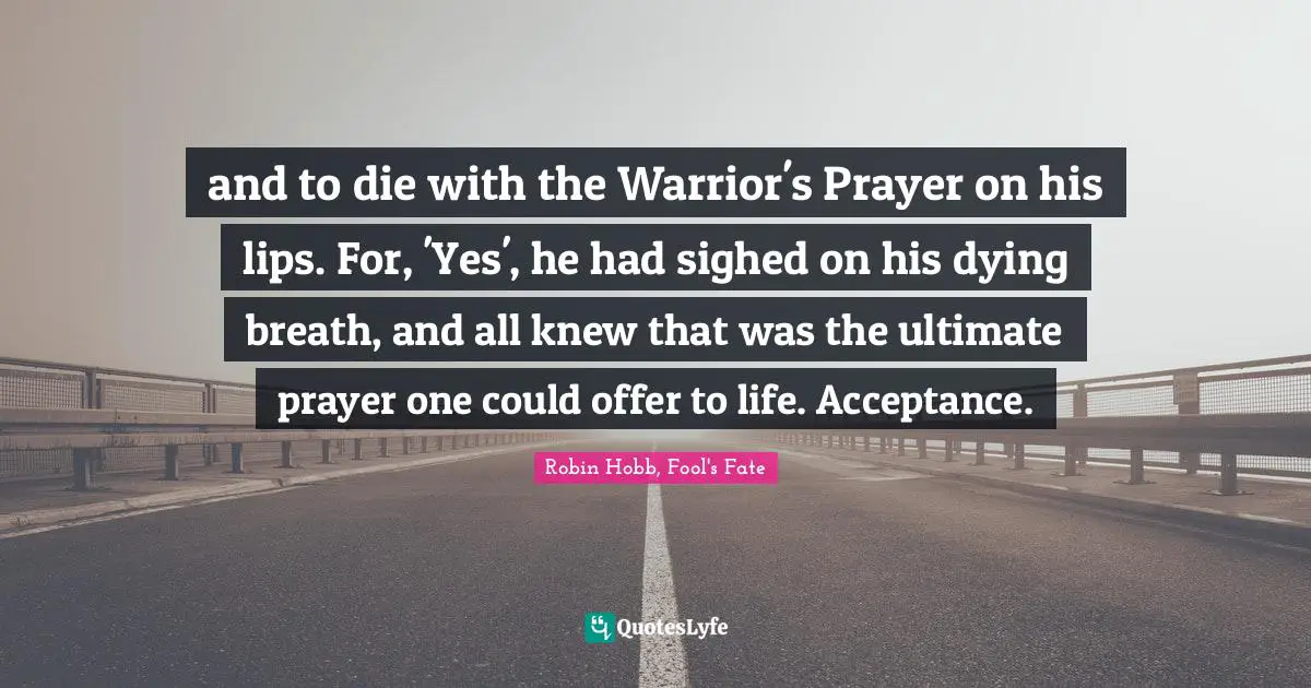 and to die with the Warrior's Prayer on his lips. For, 'Yes', he had sighed on his dying breath, and all knew that was the ultimate prayer one could offer to life. Acceptance.