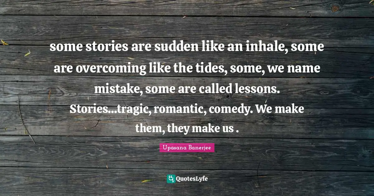 some stories are sudden like an inhale, some are overcoming like the tides, some, we name mistake, some are called lessons. Stories...tragic, romantic, comedy. We make them, they make us .