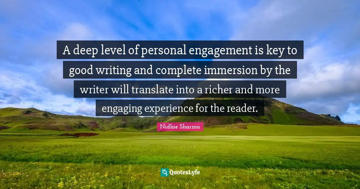 A deep level of personal engagement is key to good writing and complete immersion by the writer will translate into a richer and more engaging experience for the reader.