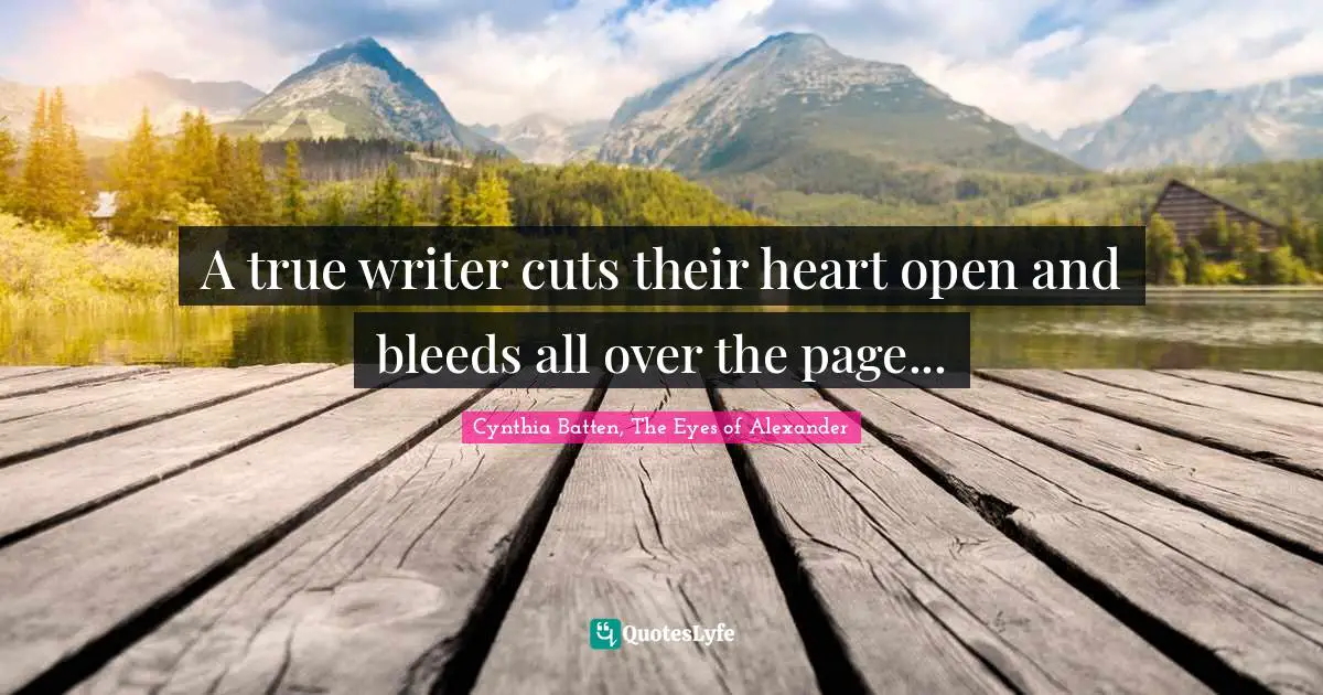 A true writer cuts their heart open and bleeds all over the page...