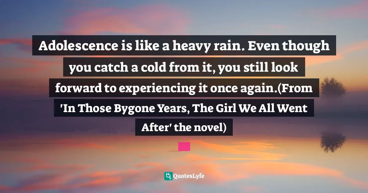 Adolescence is like a heavy rain. Even though you catch a cold from it, you still look forward to experiencing it once again.(From 'In Those Bygone Years, The Girl We All Went After' the novel)