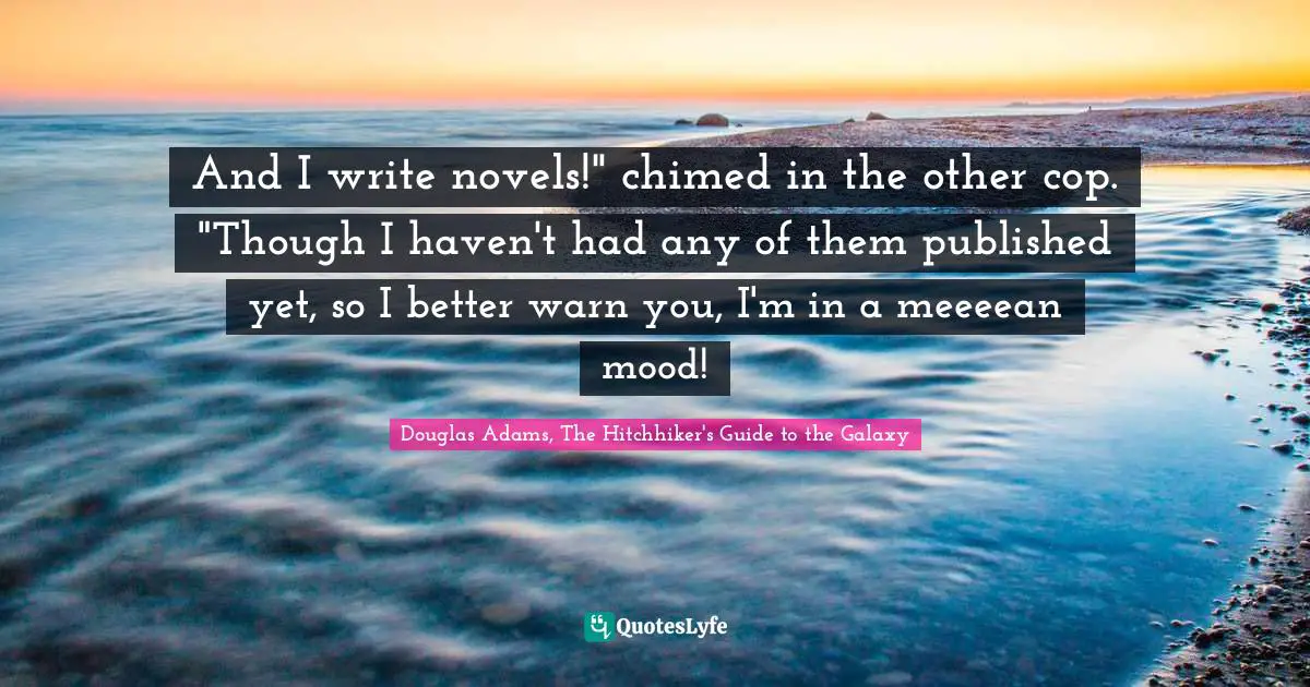 And I write novels!" chimed in the other cop. "Though I haven't had any of them published yet, so I better warn you, I'm in a meeeean mood!