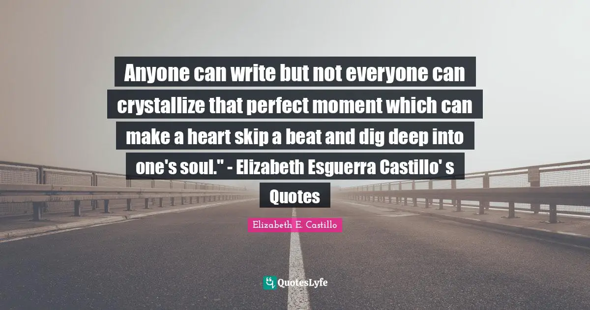 Anyone can write but not everyone can crystallize that perfect moment which can make a heart skip a beat and dig deep into one's soul." - Elizabeth Esguerra Castillo' s Quotes