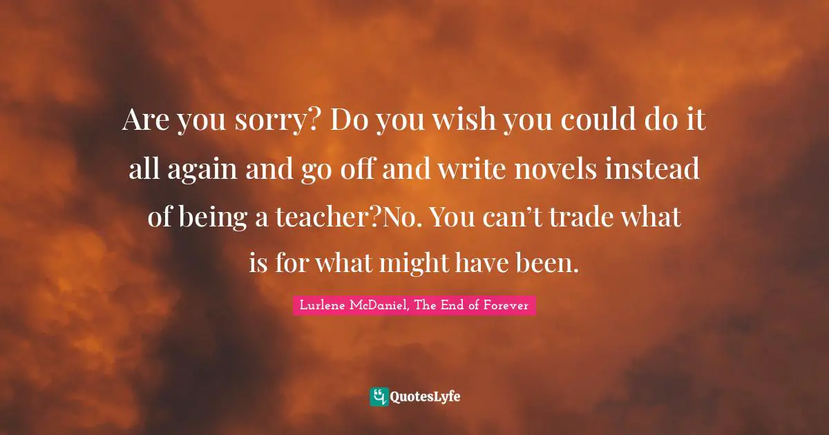 Are you sorry? Do you wish you could do it all again and go off and write novels instead of being a teacher?No. You can’t trade what is for what might have been.