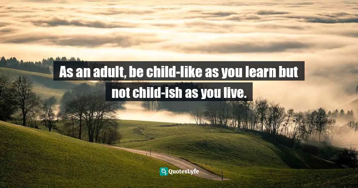 As an adult, be child-like as you learn but not child-ish as you live.