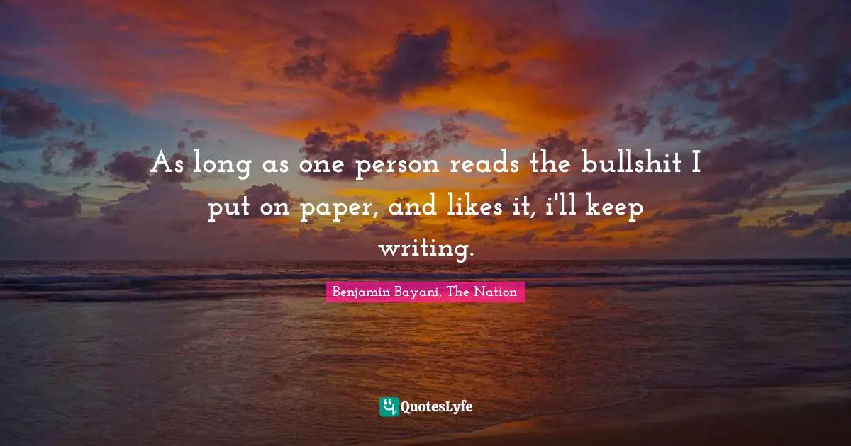 As long as one person reads the bullshit I put on paper, and likes it, i'll keep writing.