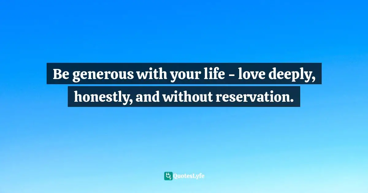 Be generous with your life - love deeply, honestly, and without reservation.