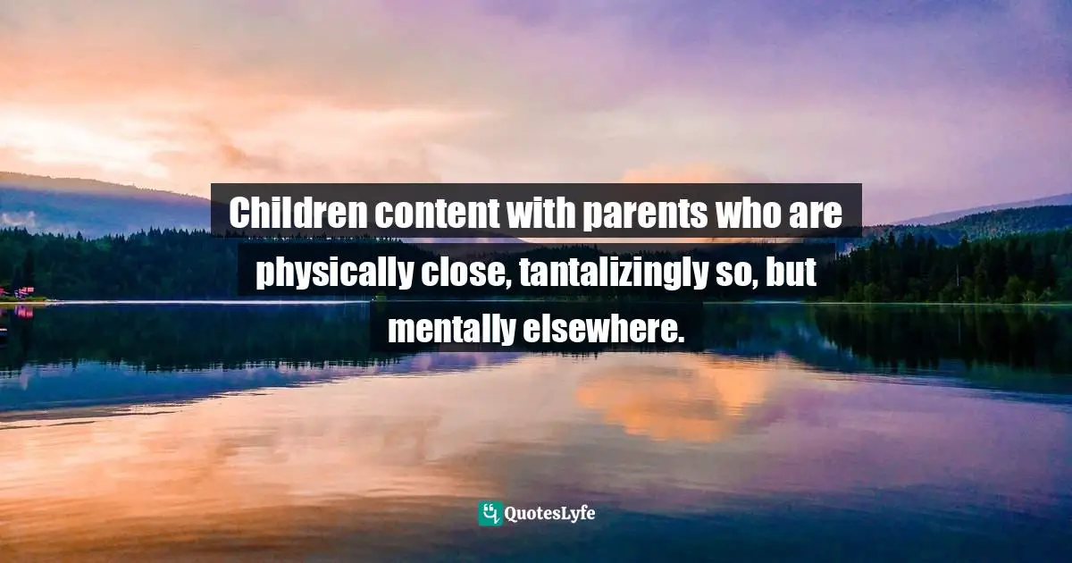 Children content with parents who are physically close, tantalizingly so, but mentally elsewhere.