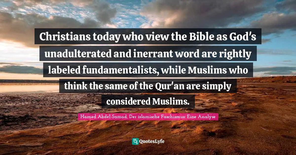 Christians today who view the Bible as God's unadulterated and inerrant word are rightly labeled fundamentalists, while Muslims who think the same of the Qur'an are simply considered Muslims.