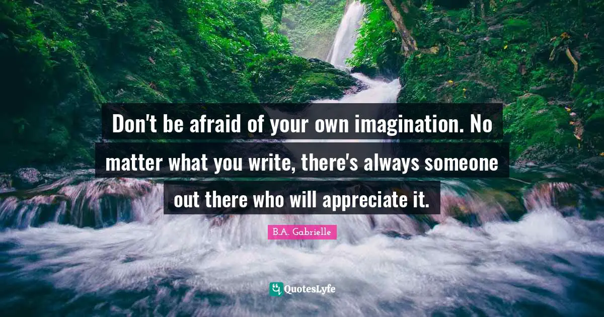 Don't be afraid of your own imagination. No matter what you write, there's always someone out there who will appreciate it.
