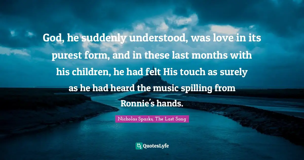 God, he suddenly understood, was love in its purest form, and in these last months with his children, he had felt His touch as surely as he had heard the music spilling from Ronnie's hands.