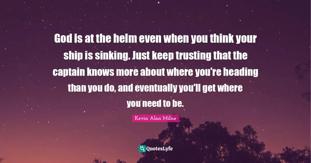 God is at the helm even when you think your ship is sinking. Just keep trusting that the captain knows more about where you're heading than you do, and eventually you'll get where you need to be.