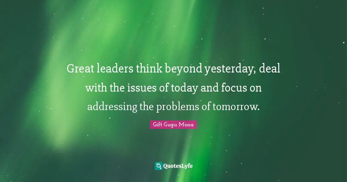 Great leaders think beyond yesterday, deal with the issues of today and focus on addressing the problems of tomorrow.