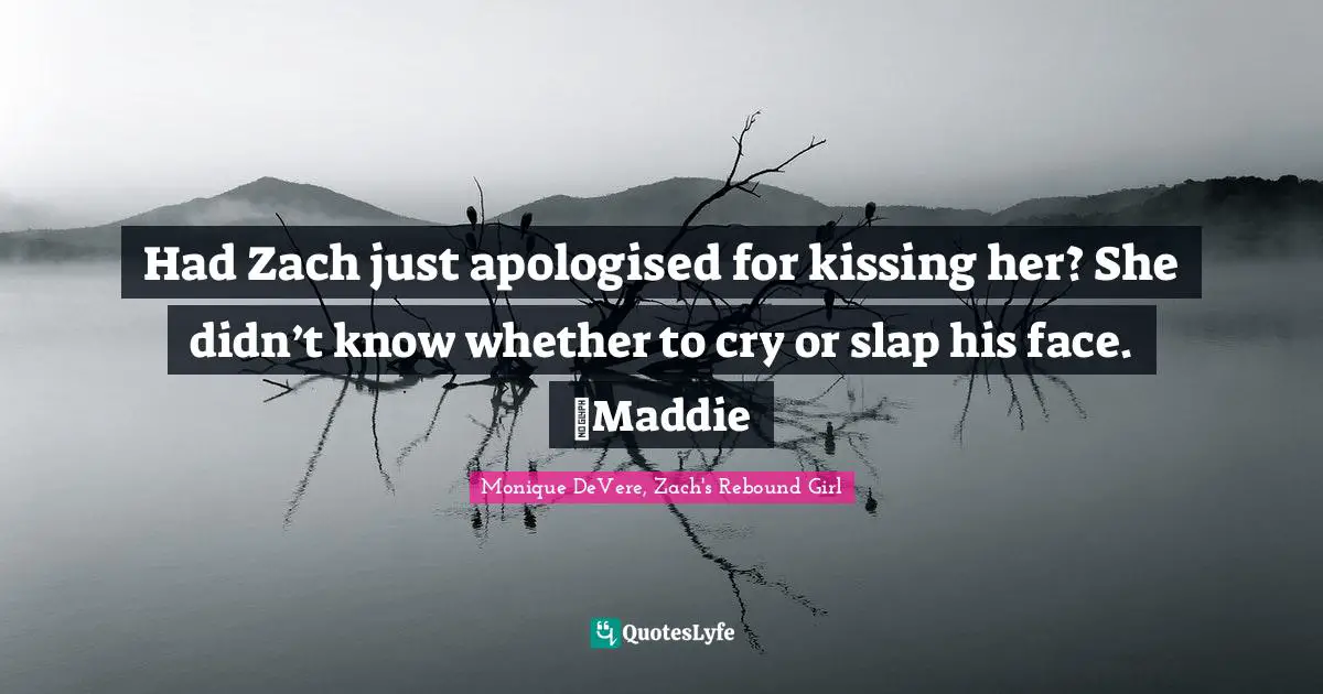 Had Zach just apologised for kissing her? She didn’t know whether to cry or slap his face. ~Maddie
