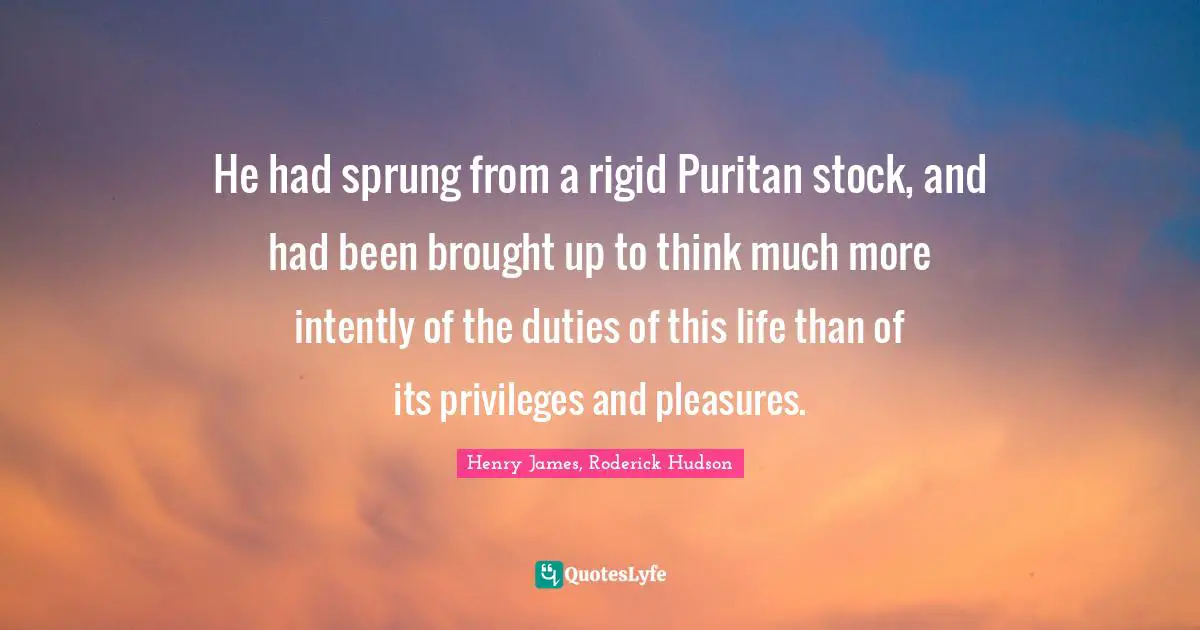 Henry James, Roderick Hudson Quotes: "He had sprung from a rigid Puritan stock, and had been brought up to think much more intently of the duties of this life than of its privileges and pleasures."