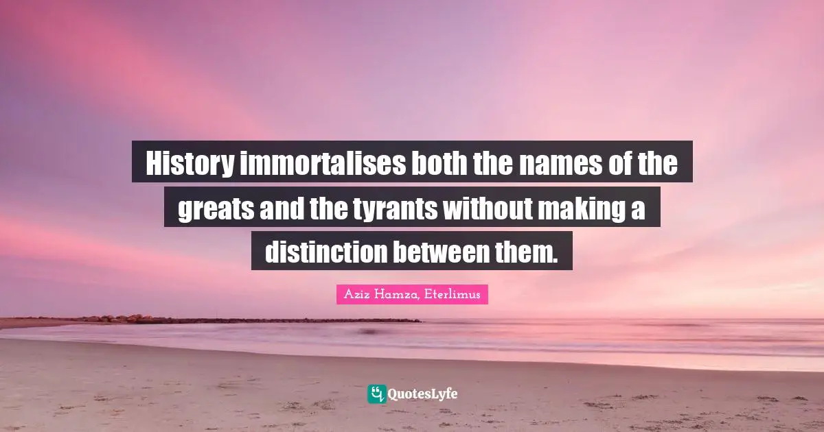 History immortalises both the names of the greats and the tyrants without making a distinction between them.