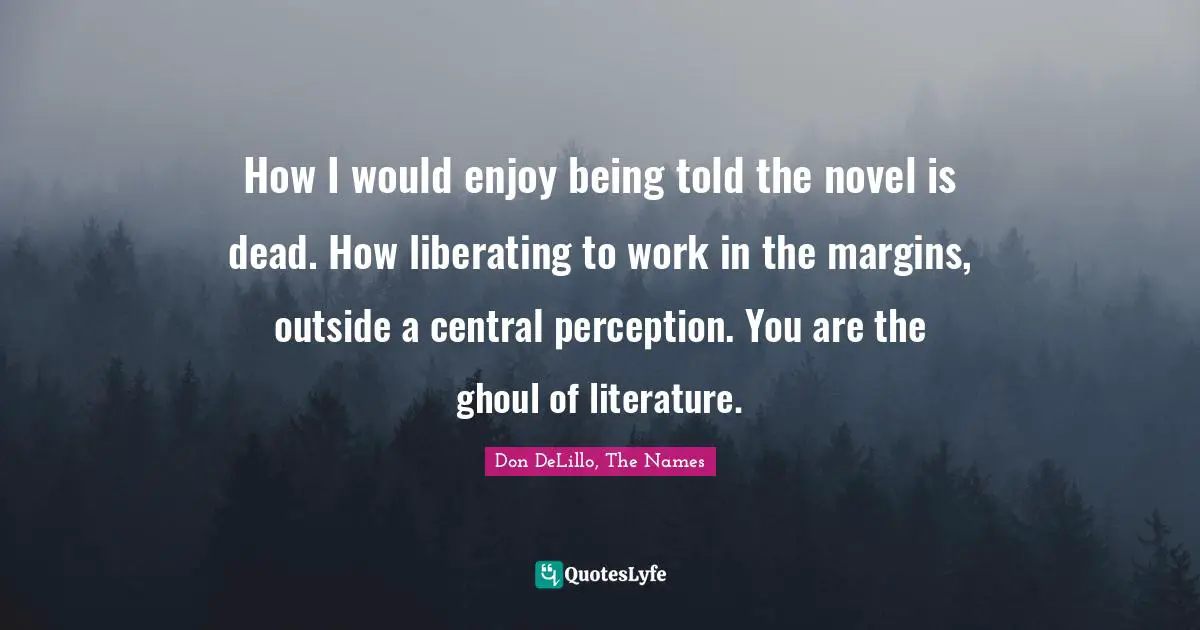How I would enjoy being told the novel is dead. How liberating to work in the margins, outside a central perception. You are the ghoul of literature.