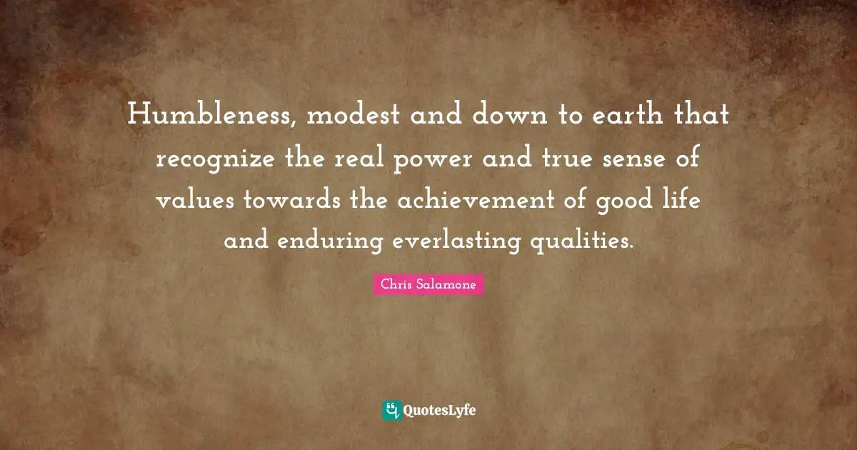 Humbleness, modest and down to earth that recognize the real power and true sense of values towards the achievement of good life and enduring everlasting qualities.