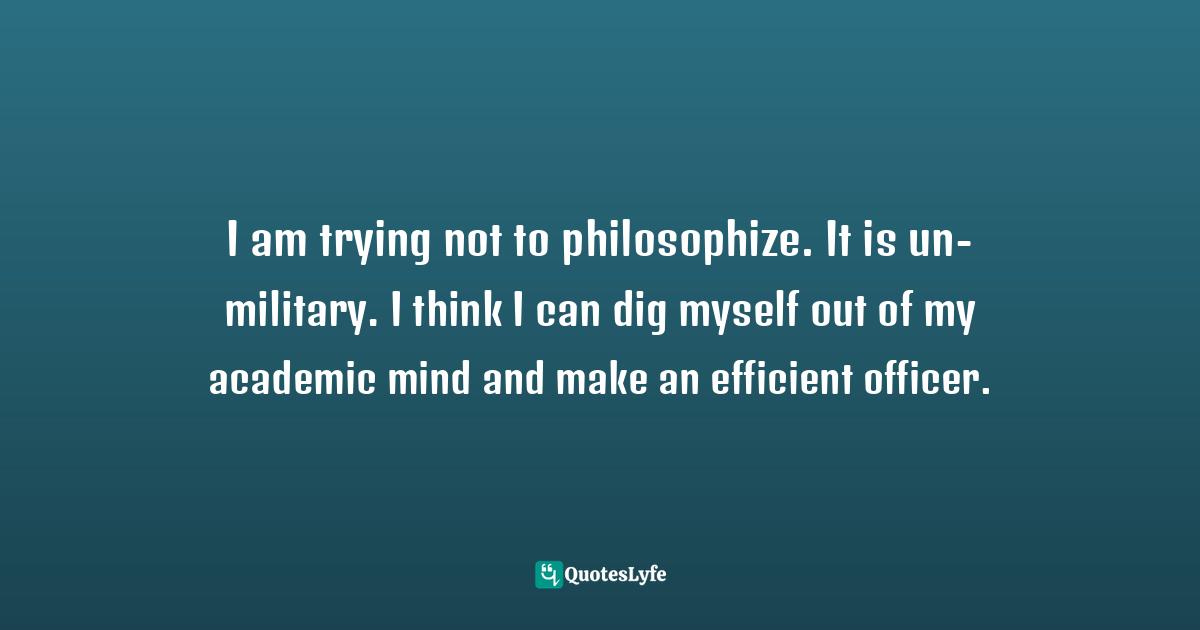 I am trying not to philosophize. It is un-military. I think I can dig myself out of my academic mind and make an efficient officer.