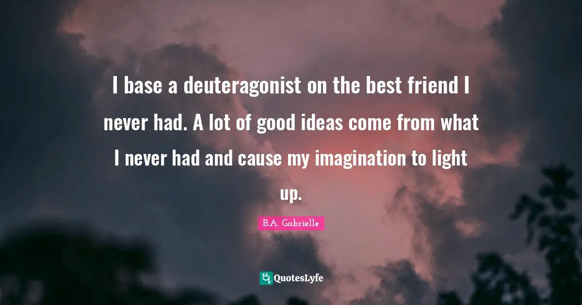 I base a deuteragonist on the best friend I never had. A lot of good ideas come from what I never had and cause my imagination to light up.
