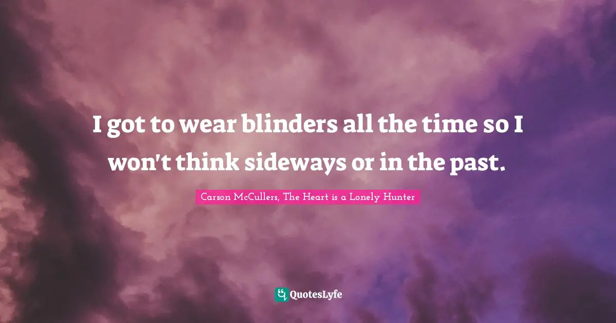 I got to wear blinders all the time so I won't think sideways or in the past.