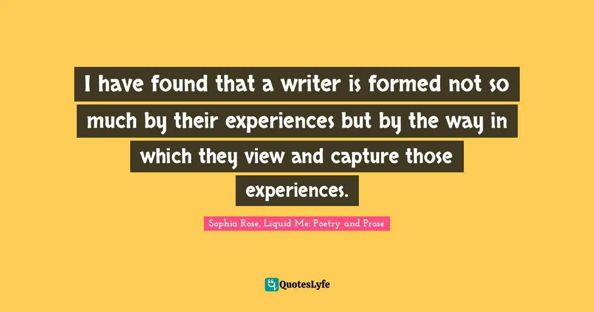 I have found that a writer is formed not so much by their experiences but by the way in which they view and capture those experiences.