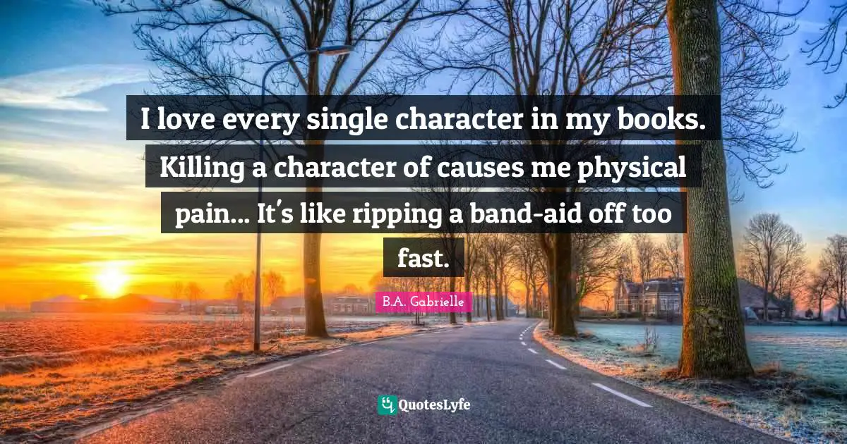 I love every single character in my books. Killing a character of causes me physical pain... It's like ripping a band-aid off too fast.