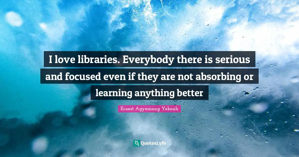 I love libraries. Everybody there is serious and focused even if they are not absorbing or learning anything better