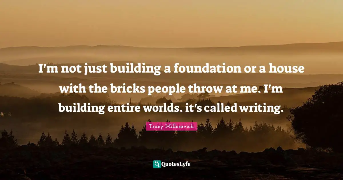 I'm not just building a foundation or a house with the bricks people throw at me. I'm building entire worlds. it's called writing.