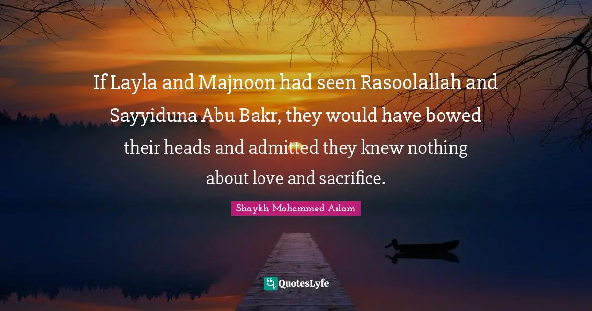 If Layla and Majnoon had seen Rasoolallah and Sayyiduna Abu Bakr, they would have bowed their heads and admitted they knew nothing about love and sacrifice.