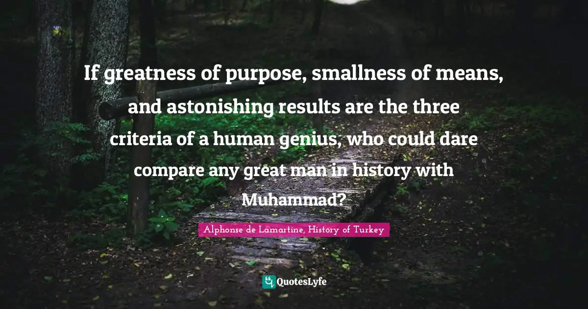 If greatness of purpose, smallness of means, and astonishing results are the three criteria of a human genius, who could dare compare any great man in history with Muhammad?