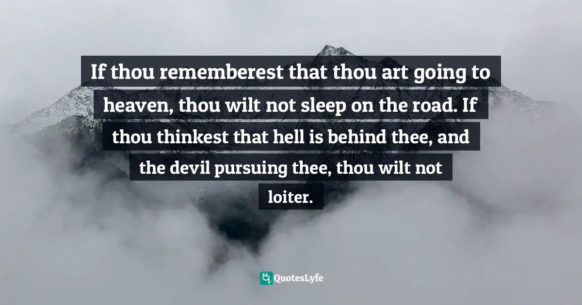 If thou rememberest that thou art going to heaven, thou wilt not sleep on the road. If thou thinkest that hell is behind thee, and the devil pursuing thee, thou wilt not loiter.