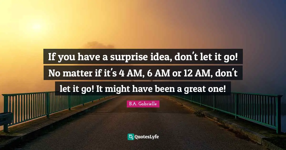 If you have a surprise idea, don't let it go! No matter if it's 4 AM, 6 AM or 12 AM, don't let it go! It might have been a great one!