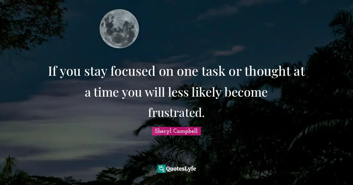If you stay focused on one task or thought at a time you will less likely become frustrated.