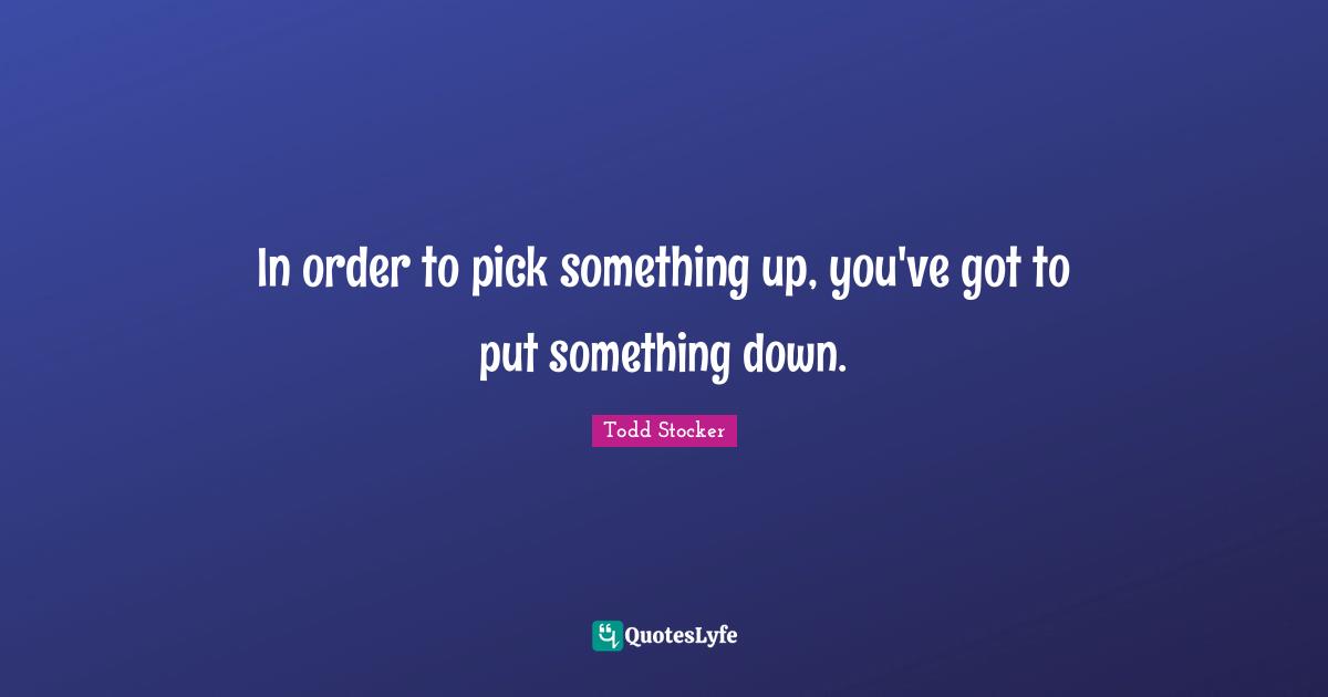 In order to pick something up, you've got to put something down.