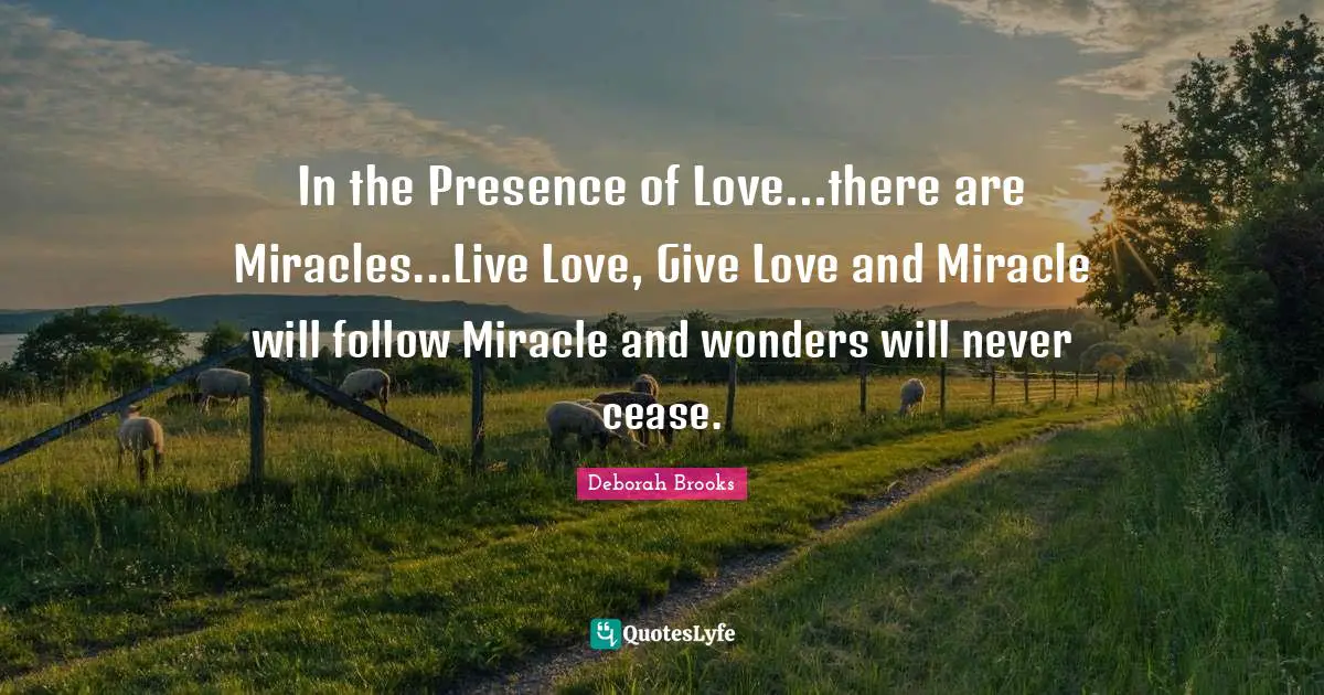 In the Presence of Love...there are Miracles...Live Love, Give Love and Miracle will follow Miracle and wonders will never cease.