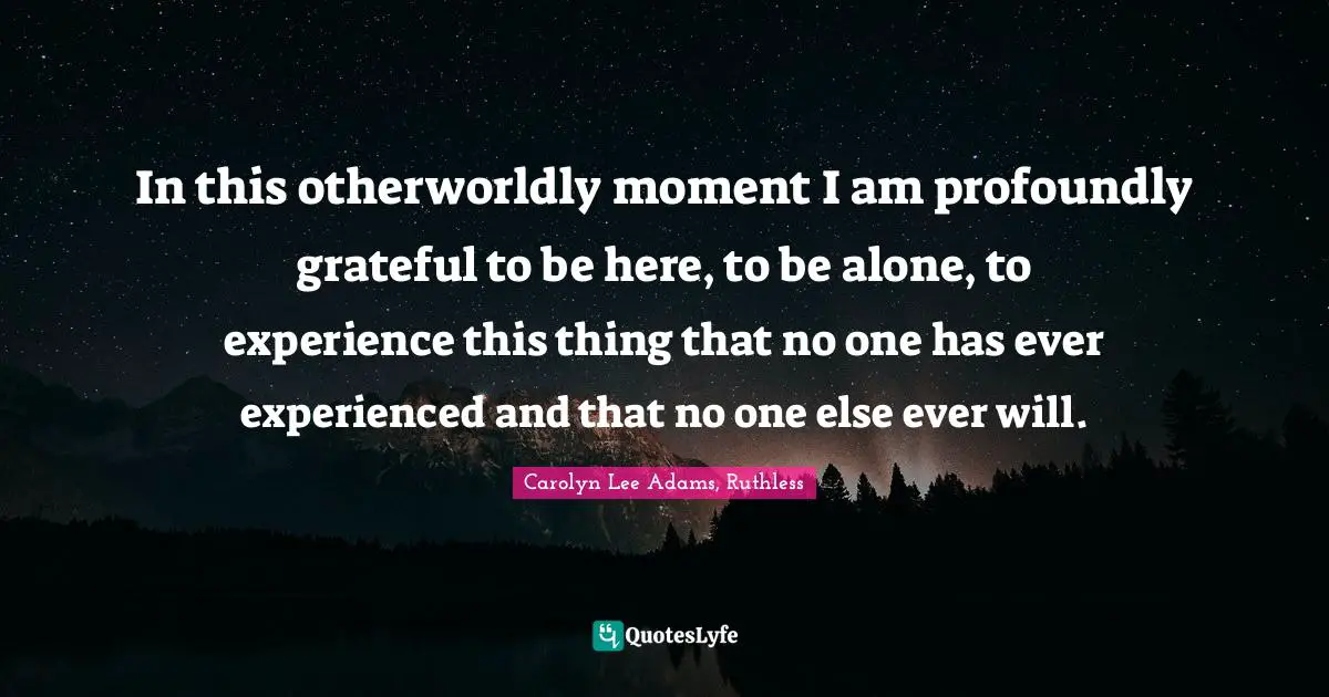 In this otherworldly moment I am profoundly grateful to be here, to be alone, to experience this thing that no one has ever experienced and that no one else ever will.