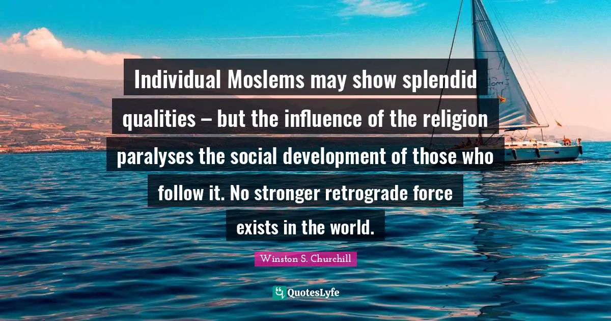 Individual Moslems may show splendid qualities – but the influence of the religion paralyses the social development of those who follow it. No stronger retrograde force exists in the world.