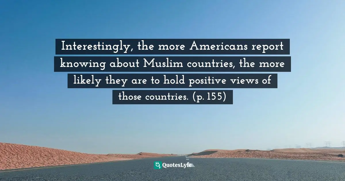 Interestingly, the more Americans report knowing about Muslim countries, the more likely they are to hold positive views of those countries. (p. 155)