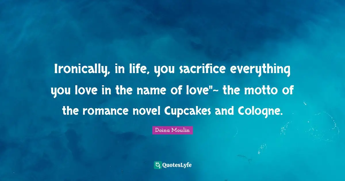 Ironically, in life, you sacrifice everything you love in the name of love"~ the motto of the romance novel Cupcakes and Cologne.