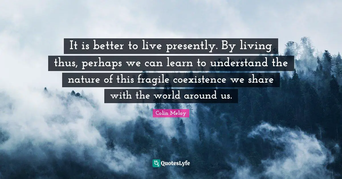 It is better to live presently. By living thus, perhaps we can learn to understand the nature of this fragile coexistence we share with the world around us.