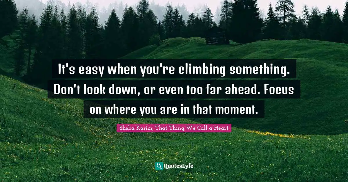 It's easy when you're climbing something. Don't look down, or even too far ahead. Focus on where you are in that moment.