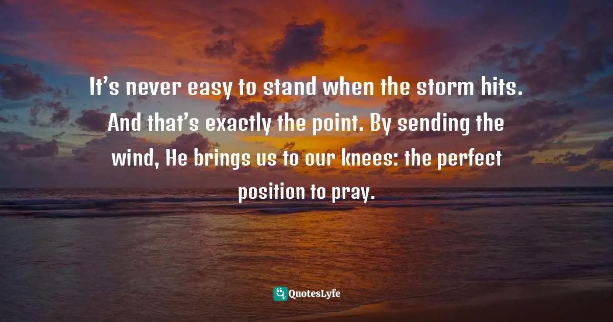 Hardships Quotes: "It’s never easy to stand when the storm hits. And that’s exactly the point. By sending the wind, He brings us to our knees: the perfect position to pray."