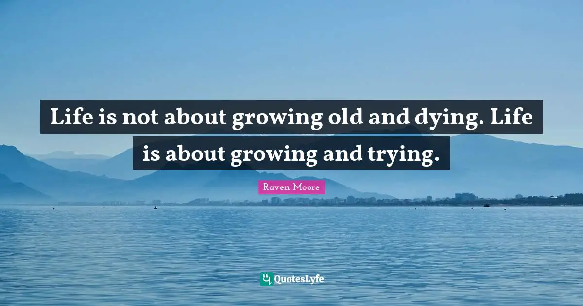 Life is not about growing old and dying. Life is about growing and trying.