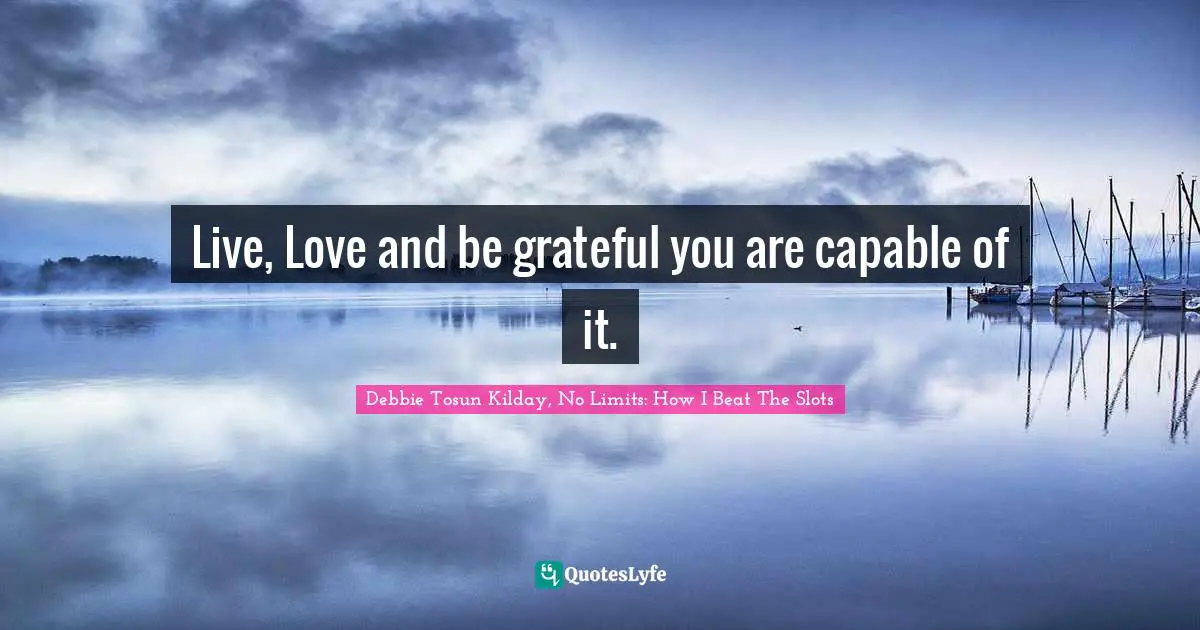 Live, Love and be grateful you are capable of it.