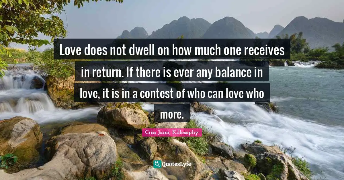 Love does not dwell on how much one receives in return. If there is ever any balance in love, it is in a contest of who can love who more.