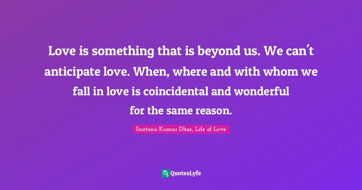 Love is something that is beyond us. We can't anticipate love. When, where and with whom we fall in love is coincidental and wonderful for the same reason.