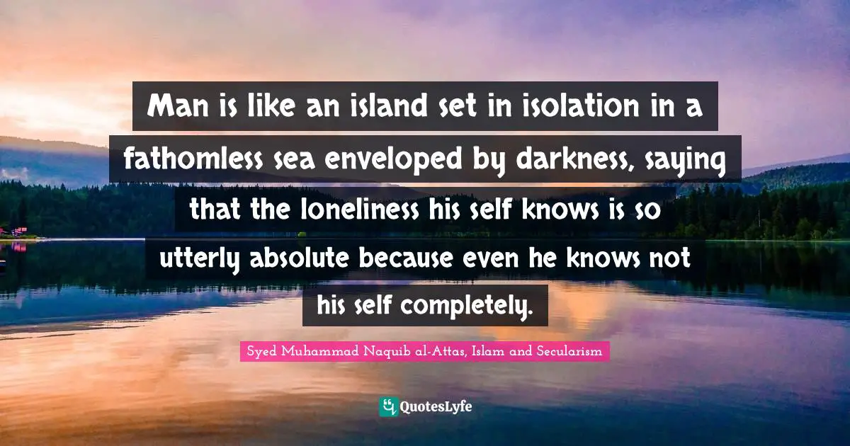 Man is like an island set in isolation in a fathomless sea enveloped by darkness, saying that the loneliness his self knows is so utterly absolute because even he knows not his self completely.